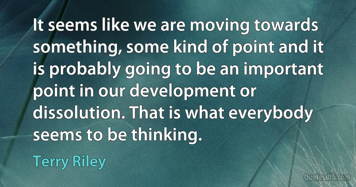 It seems like we are moving towards something, some kind of point and it is probably going to be an important point in our development or dissolution. That is what everybody seems to be thinking. (Terry Riley)