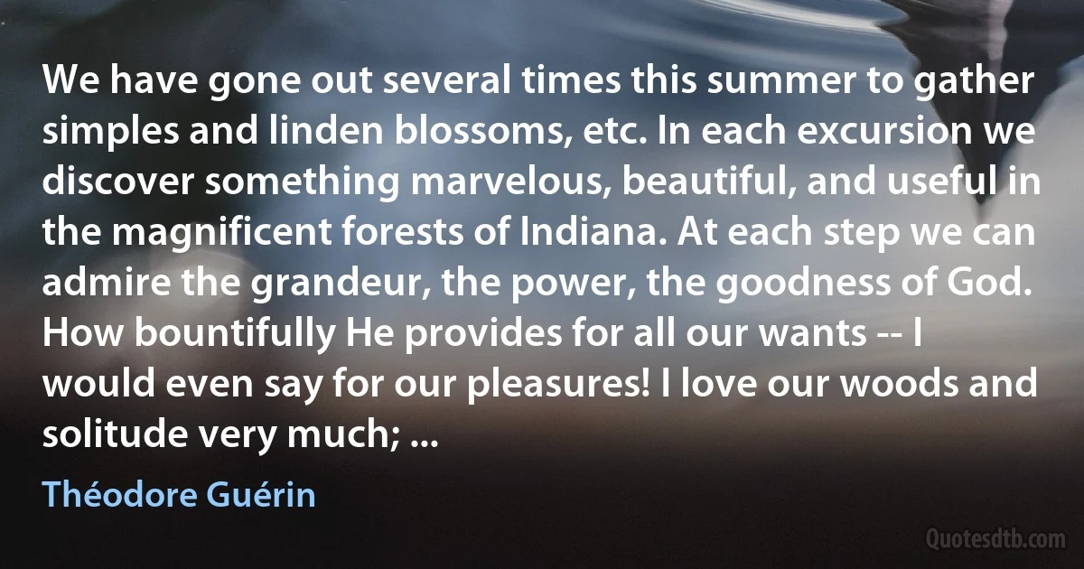 We have gone out several times this summer to gather simples and linden blossoms, etc. In each excursion we discover something marvelous, beautiful, and useful in the magnificent forests of Indiana. At each step we can admire the grandeur, the power, the goodness of God. How bountifully He provides for all our wants -- I would even say for our pleasures! I love our woods and solitude very much; ... (Théodore Guérin)