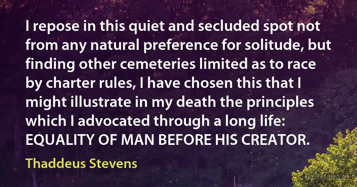 I repose in this quiet and secluded spot not from any natural preference for solitude, but finding other cemeteries limited as to race by charter rules, I have chosen this that I might illustrate in my death the principles which I advocated through a long life: EQUALITY OF MAN BEFORE HIS CREATOR. (Thaddeus Stevens)