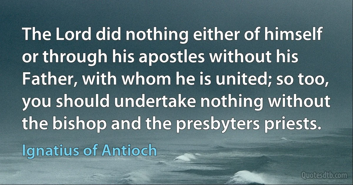 The Lord did nothing either of himself or through his apostles without his Father, with whom he is united; so too, you should undertake nothing without the bishop and the presbyters priests. (Ignatius of Antioch)
