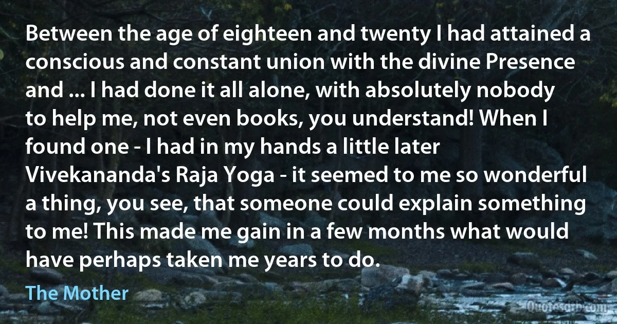 Between the age of eighteen and twenty I had attained a conscious and constant union with the divine Presence and ... I had done it all alone, with absolutely nobody to help me, not even books, you understand! When I found one - I had in my hands a little later Vivekananda's Raja Yoga - it seemed to me so wonderful a thing, you see, that someone could explain something to me! This made me gain in a few months what would have perhaps taken me years to do. (The Mother)