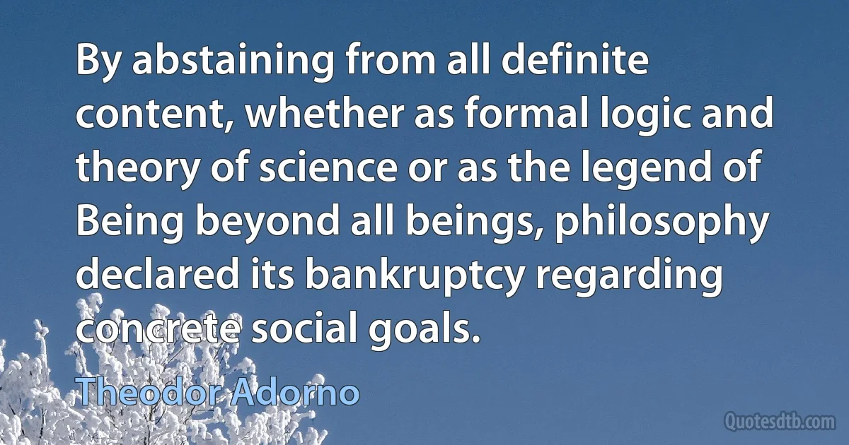 By abstaining from all definite content, whether as formal logic and theory of science or as the legend of Being beyond all beings, philosophy declared its bankruptcy regarding concrete social goals. (Theodor Adorno)