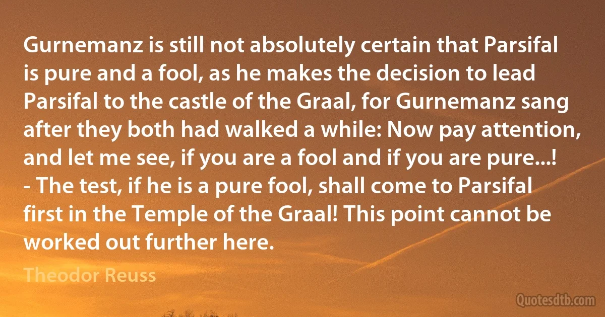 Gurnemanz is still not absolutely certain that Parsifal is pure and a fool, as he makes the decision to lead Parsifal to the castle of the Graal, for Gurnemanz sang after they both had walked a while: Now pay attention, and let me see, if you are a fool and if you are pure...! - The test, if he is a pure fool, shall come to Parsifal first in the Temple of the Graal! This point cannot be worked out further here. (Theodor Reuss)