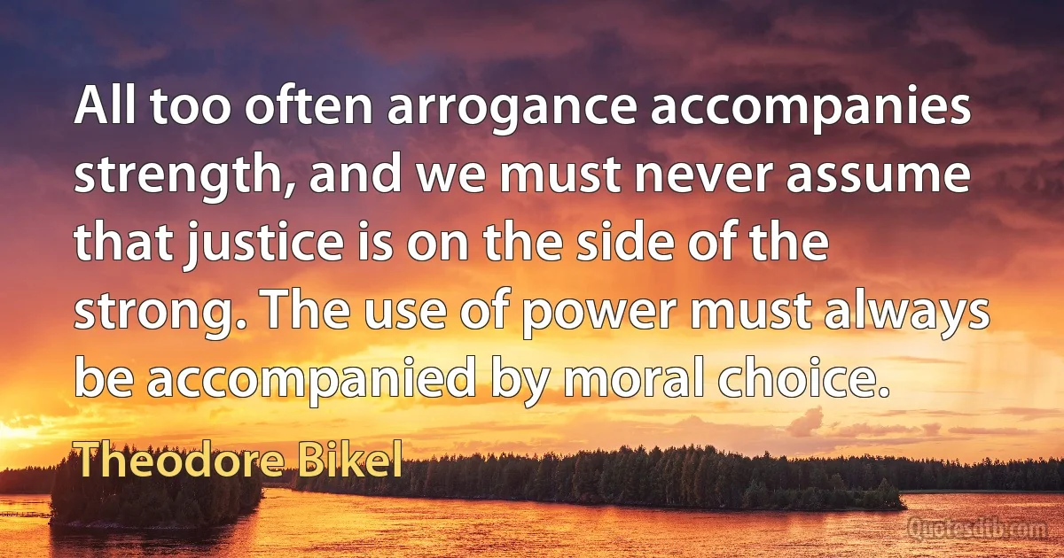 All too often arrogance accompanies strength, and we must never assume that justice is on the side of the strong. The use of power must always be accompanied by moral choice. (Theodore Bikel)