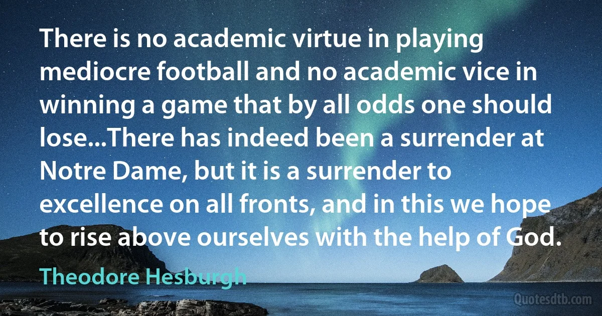 There is no academic virtue in playing mediocre football and no academic vice in winning a game that by all odds one should lose...There has indeed been a surrender at Notre Dame, but it is a surrender to excellence on all fronts, and in this we hope to rise above ourselves with the help of God. (Theodore Hesburgh)