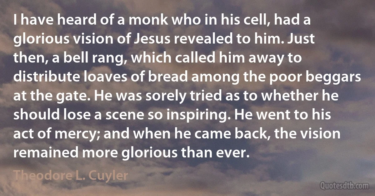 I have heard of a monk who in his cell, had a glorious vision of Jesus revealed to him. Just then, a bell rang, which called him away to distribute loaves of bread among the poor beggars at the gate. He was sorely tried as to whether he should lose a scene so inspiring. He went to his act of mercy; and when he came back, the vision remained more glorious than ever. (Theodore L. Cuyler)