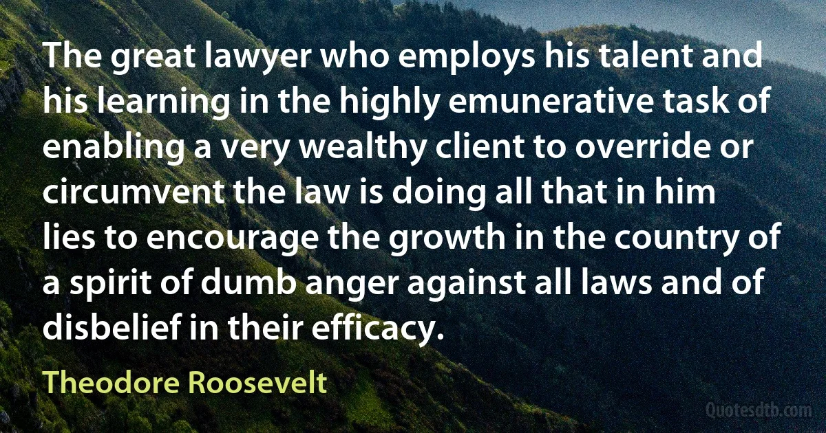 The great lawyer who employs his talent and his learning in the highly emunerative task of enabling a very wealthy client to override or circumvent the law is doing all that in him lies to encourage the growth in the country of a spirit of dumb anger against all laws and of disbelief in their efficacy. (Theodore Roosevelt)