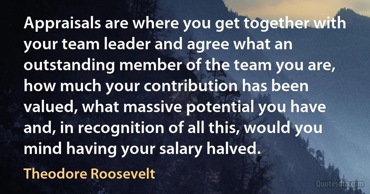 Appraisals are where you get together with your team leader and agree what an outstanding member of the team you are, how much your contribution has been valued, what massive potential you have and, in recognition of all this, would you mind having your salary halved. (Theodore Roosevelt)