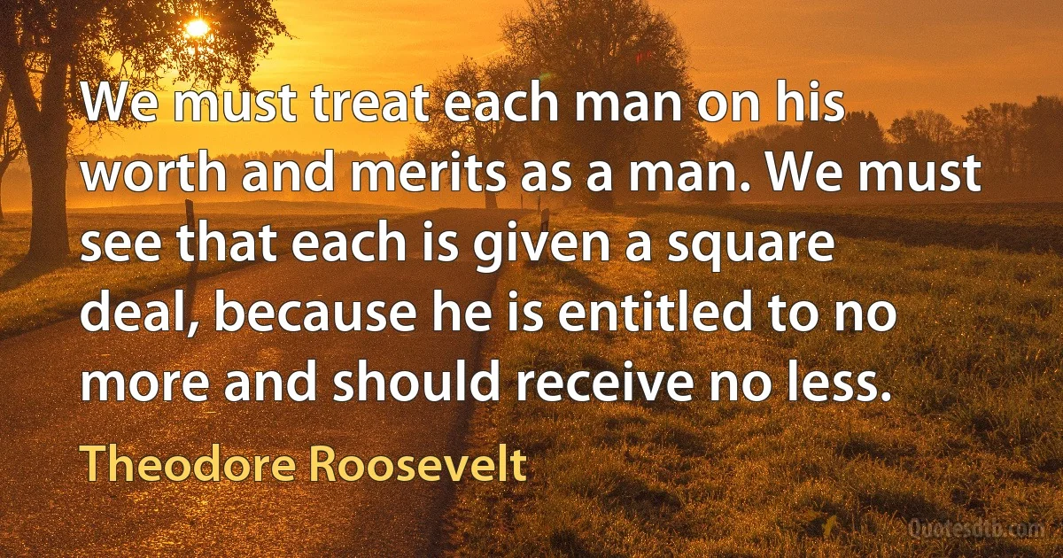 We must treat each man on his worth and merits as a man. We must see that each is given a square deal, because he is entitled to no more and should receive no less. (Theodore Roosevelt)