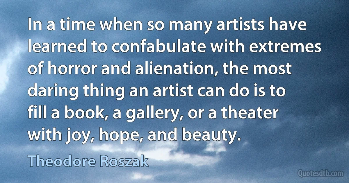 In a time when so many artists have learned to confabulate with extremes of horror and alienation, the most daring thing an artist can do is to fill a book, a gallery, or a theater with joy, hope, and beauty. (Theodore Roszak)