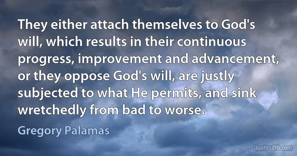 They either attach themselves to God's will, which results in their continuous progress, improvement and advancement, or they oppose God's will, are justly subjected to what He permits, and sink wretchedly from bad to worse. (Gregory Palamas)