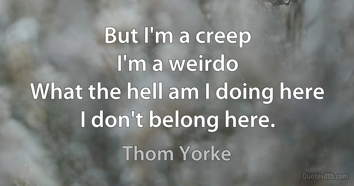 But I'm a creep
I'm a weirdo
What the hell am I doing here
I don't belong here. (Thom Yorke)