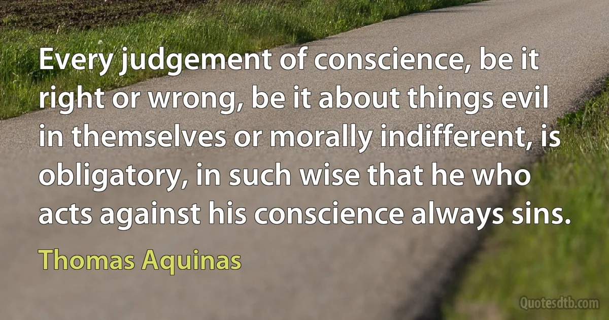 Every judgement of conscience, be it right or wrong, be it about things evil in themselves or morally indifferent, is obligatory, in such wise that he who acts against his conscience always sins. (Thomas Aquinas)