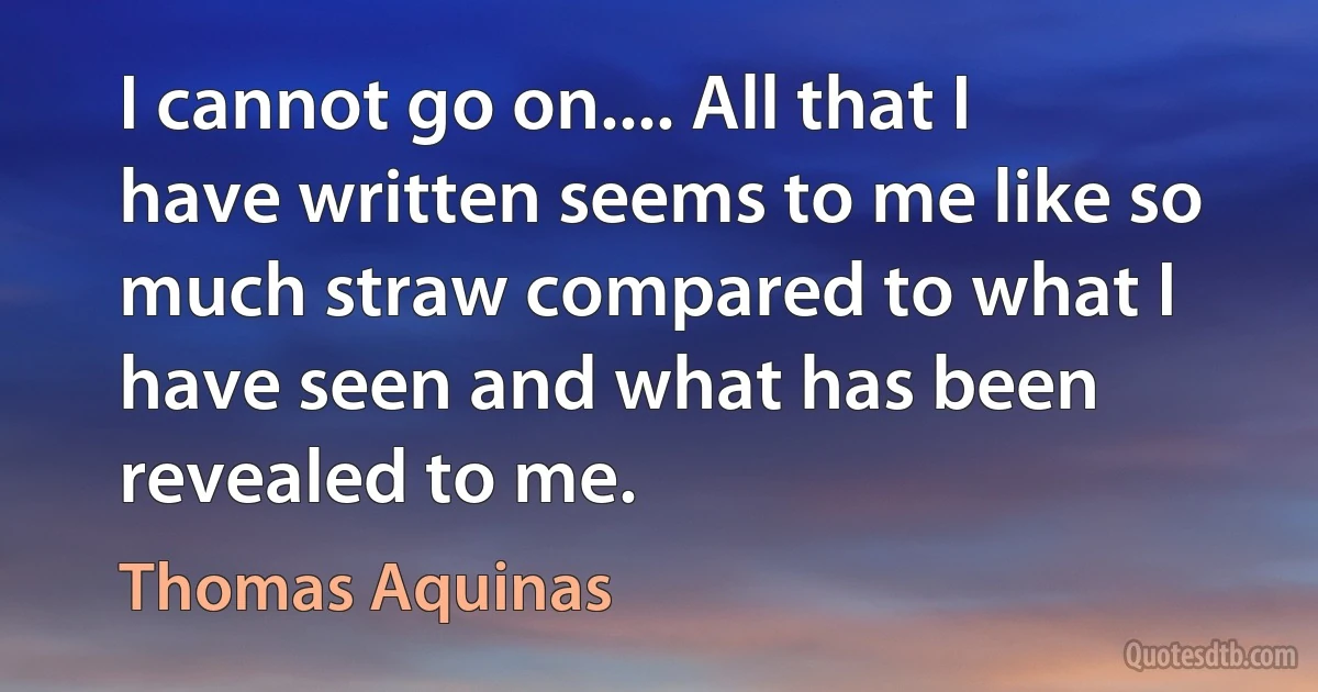 I cannot go on.... All that I have written seems to me like so much straw compared to what I have seen and what has been revealed to me. (Thomas Aquinas)