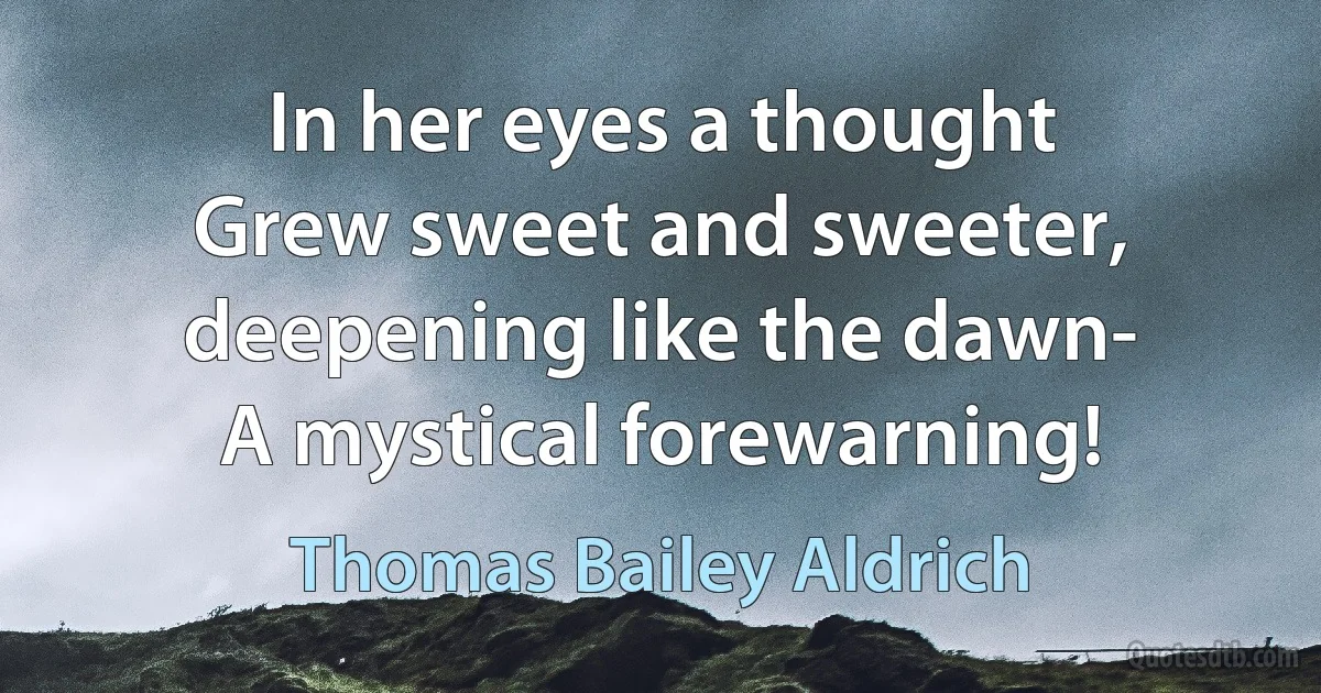 In her eyes a thought
Grew sweet and sweeter, deepening like the dawn-
A mystical forewarning! (Thomas Bailey Aldrich)