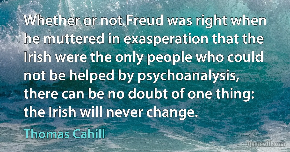 Whether or not Freud was right when he muttered in exasperation that the Irish were the only people who could not be helped by psychoanalysis, there can be no doubt of one thing: the Irish will never change. (Thomas Cahill)