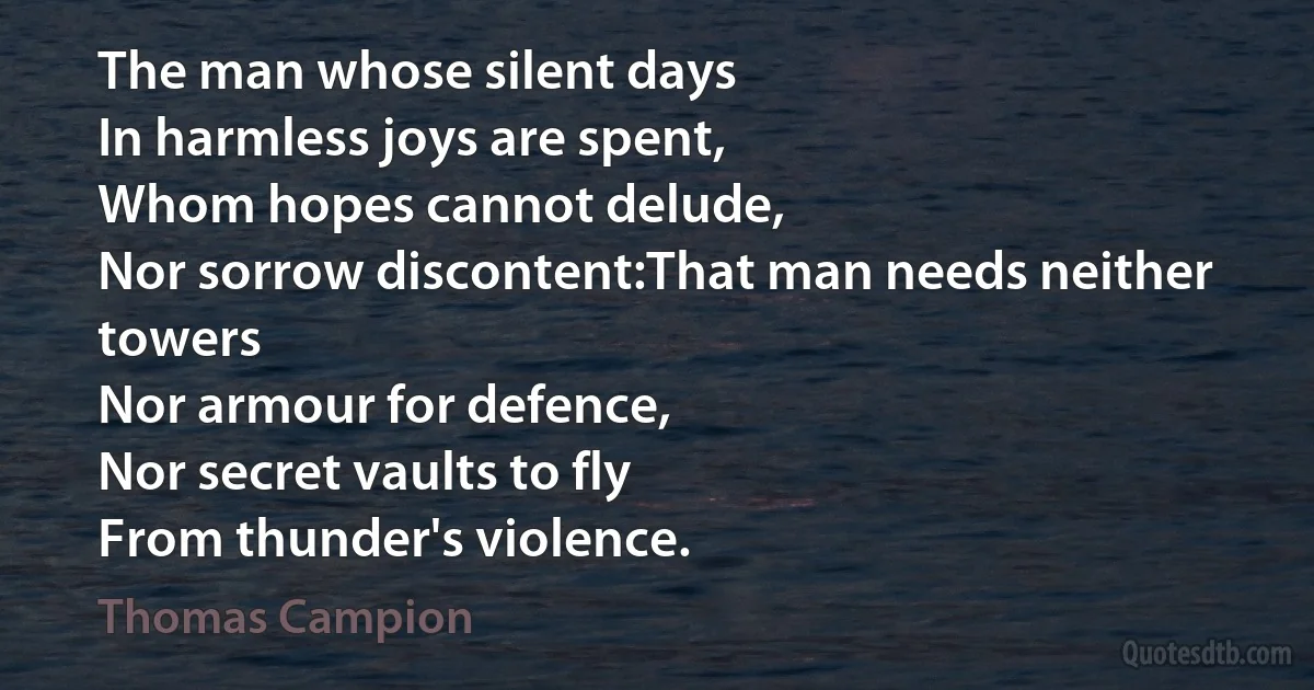 The man whose silent days
In harmless joys are spent,
Whom hopes cannot delude,
Nor sorrow discontent:That man needs neither towers
Nor armour for defence,
Nor secret vaults to fly
From thunder's violence. (Thomas Campion)