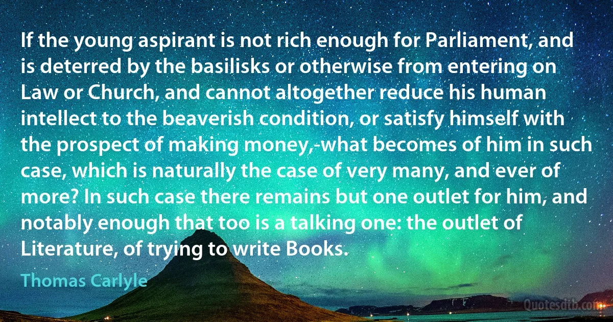 If the young aspirant is not rich enough for Parliament, and is deterred by the basilisks or otherwise from entering on Law or Church, and cannot altogether reduce his human intellect to the beaverish condition, or satisfy himself with the prospect of making money,-what becomes of him in such case, which is naturally the case of very many, and ever of more? In such case there remains but one outlet for him, and notably enough that too is a talking one: the outlet of Literature, of trying to write Books. (Thomas Carlyle)