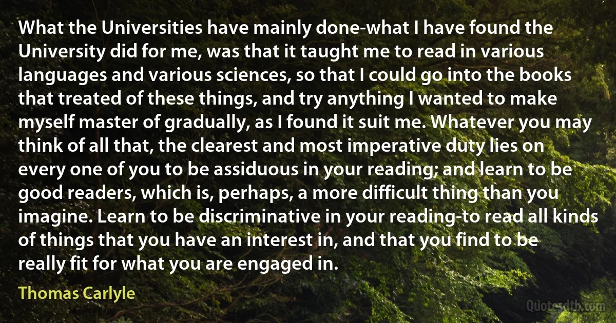 What the Universities have mainly done-what I have found the University did for me, was that it taught me to read in various languages and various sciences, so that I could go into the books that treated of these things, and try anything I wanted to make myself master of gradually, as I found it suit me. Whatever you may think of all that, the clearest and most imperative duty lies on every one of you to be assiduous in your reading; and learn to be good readers, which is, perhaps, a more difficult thing than you imagine. Learn to be discriminative in your reading-to read all kinds of things that you have an interest in, and that you find to be really fit for what you are engaged in. (Thomas Carlyle)