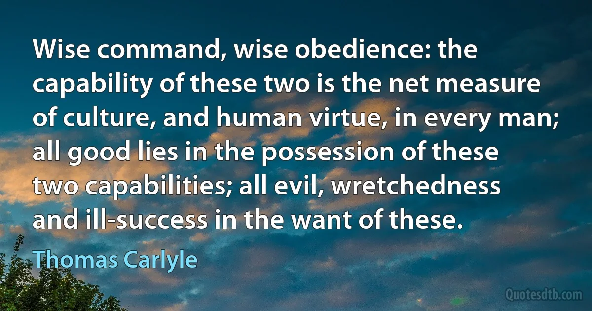 Wise command, wise obedience: the capability of these two is the net measure of culture, and human virtue, in every man; all good lies in the possession of these two capabilities; all evil, wretchedness and ill-success in the want of these. (Thomas Carlyle)