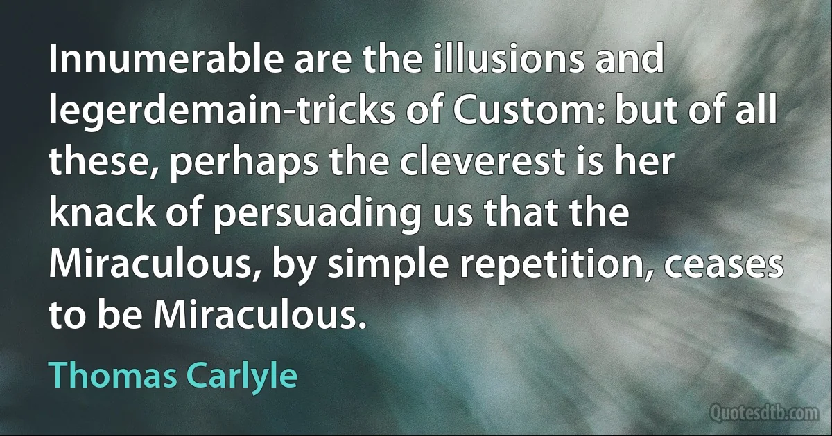 Innumerable are the illusions and legerdemain-tricks of Custom: but of all these, perhaps the cleverest is her knack of persuading us that the Miraculous, by simple repetition, ceases to be Miraculous. (Thomas Carlyle)