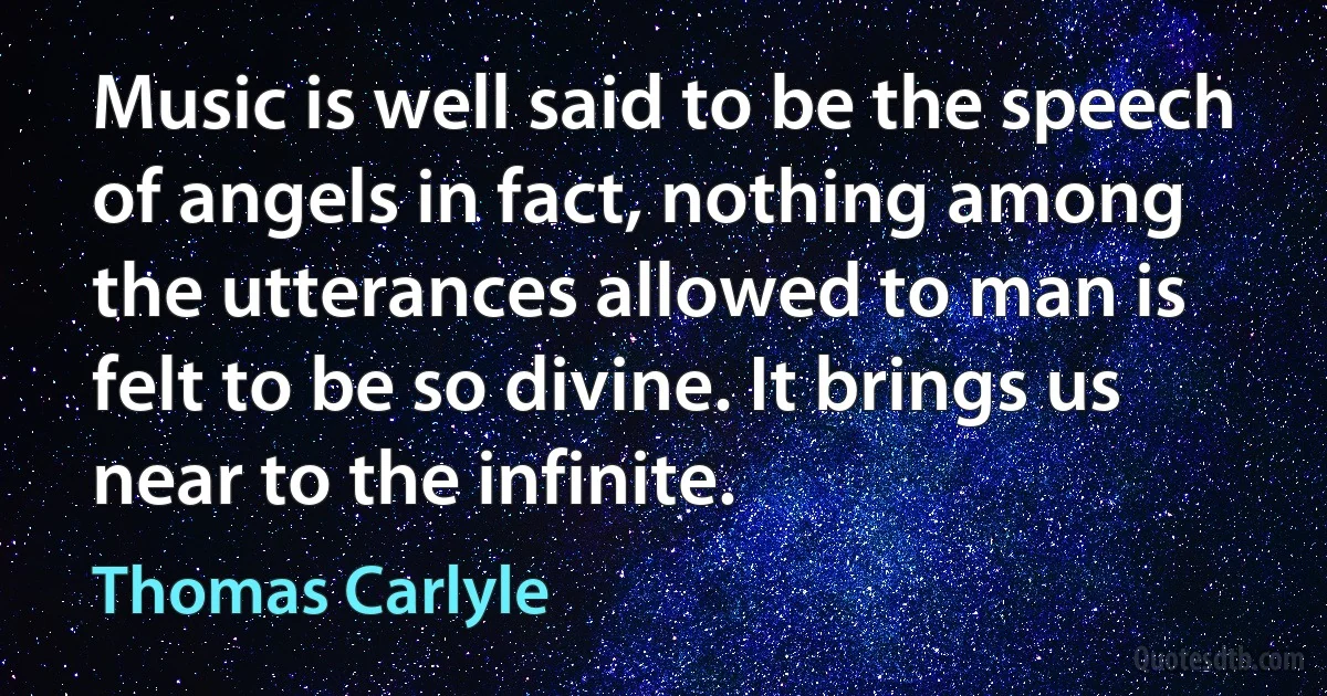 Music is well said to be the speech of angels in fact, nothing among the utterances allowed to man is felt to be so divine. It brings us near to the infinite. (Thomas Carlyle)