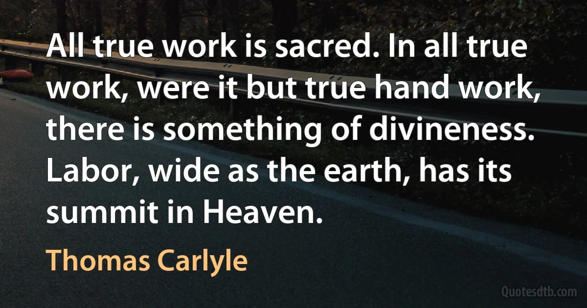 All true work is sacred. In all true work, were it but true hand work, there is something of divineness. Labor, wide as the earth, has its summit in Heaven. (Thomas Carlyle)