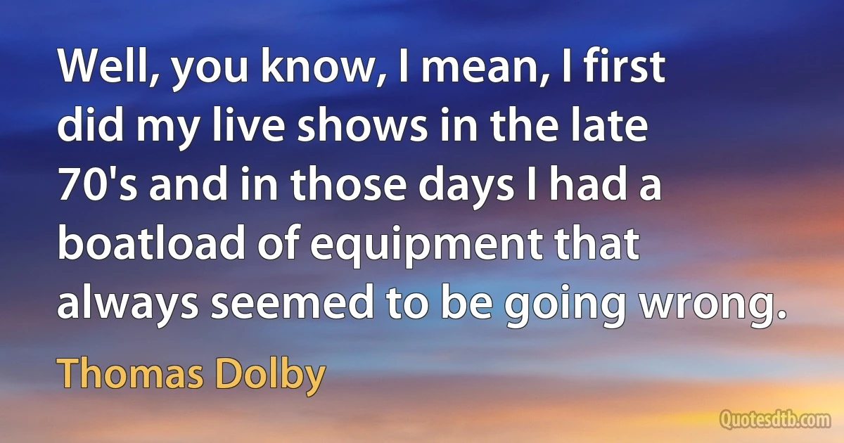 Well, you know, I mean, I first did my live shows in the late 70's and in those days I had a boatload of equipment that always seemed to be going wrong. (Thomas Dolby)