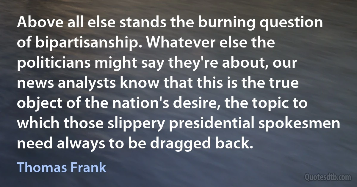 Above all else stands the burning question of bipartisanship. Whatever else the politicians might say they're about, our news analysts know that this is the true object of the nation's desire, the topic to which those slippery presidential spokesmen need always to be dragged back. (Thomas Frank)