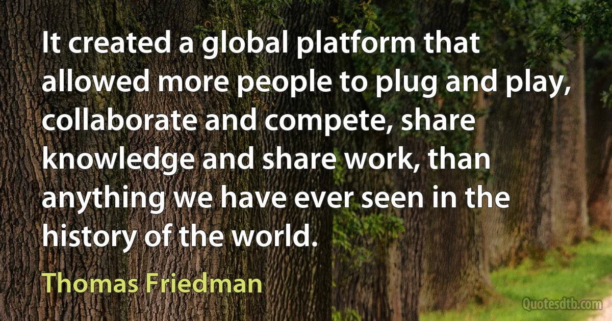 It created a global platform that allowed more people to plug and play, collaborate and compete, share knowledge and share work, than anything we have ever seen in the history of the world. (Thomas Friedman)