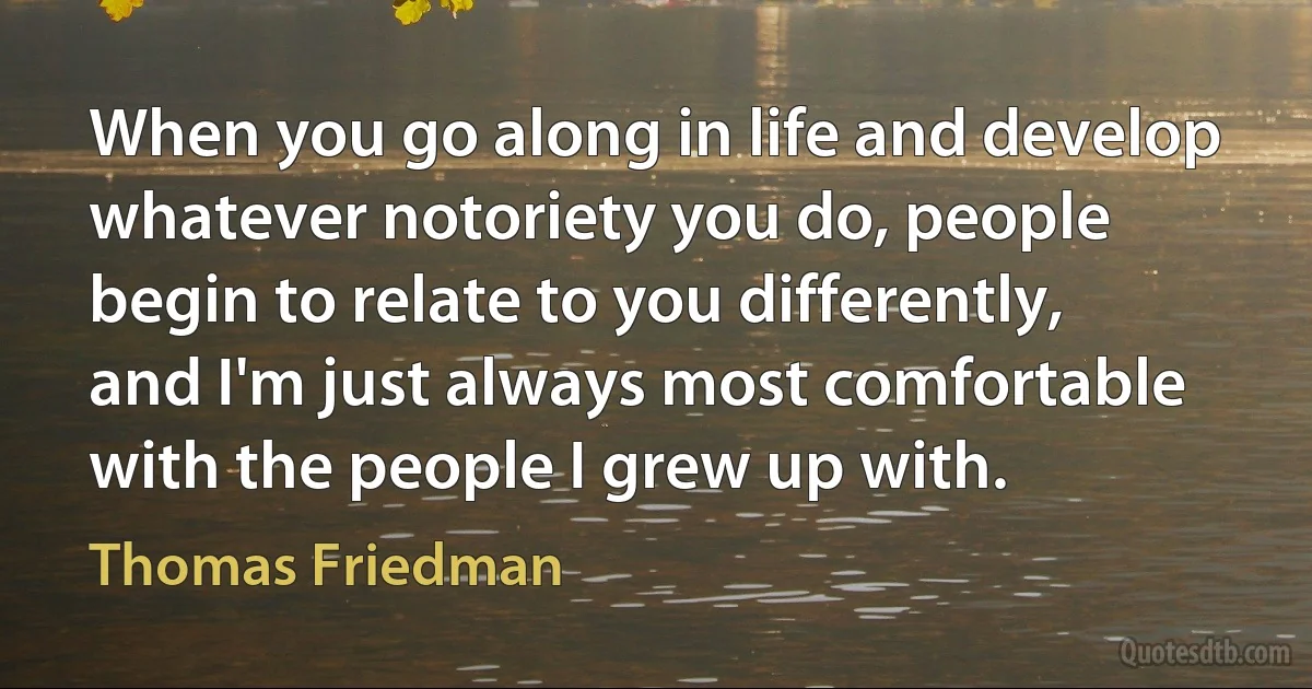 When you go along in life and develop whatever notoriety you do, people begin to relate to you differently, and I'm just always most comfortable with the people I grew up with. (Thomas Friedman)