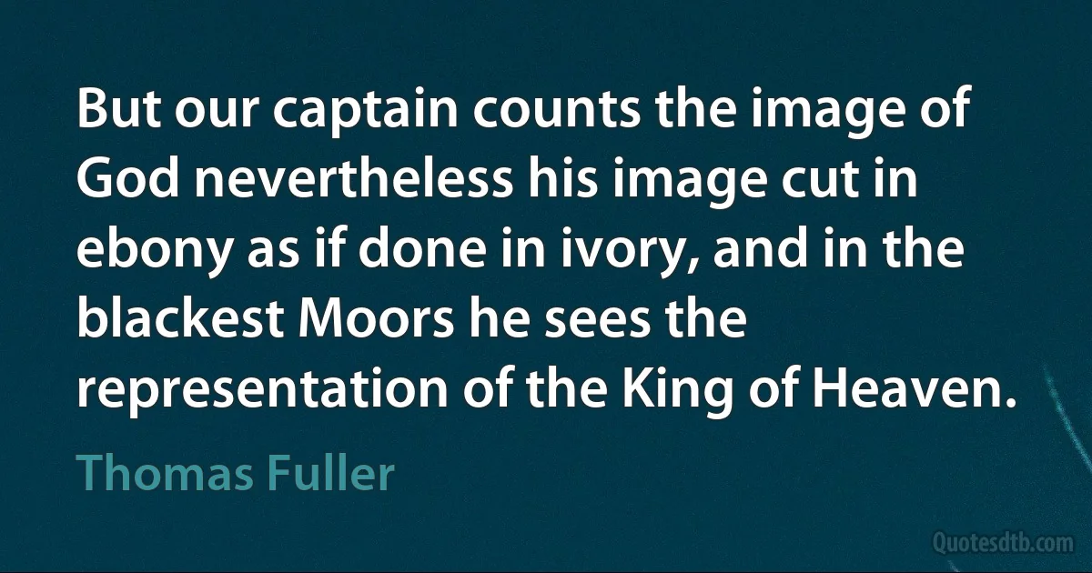 But our captain counts the image of God nevertheless his image cut in ebony as if done in ivory, and in the blackest Moors he sees the representation of the King of Heaven. (Thomas Fuller)