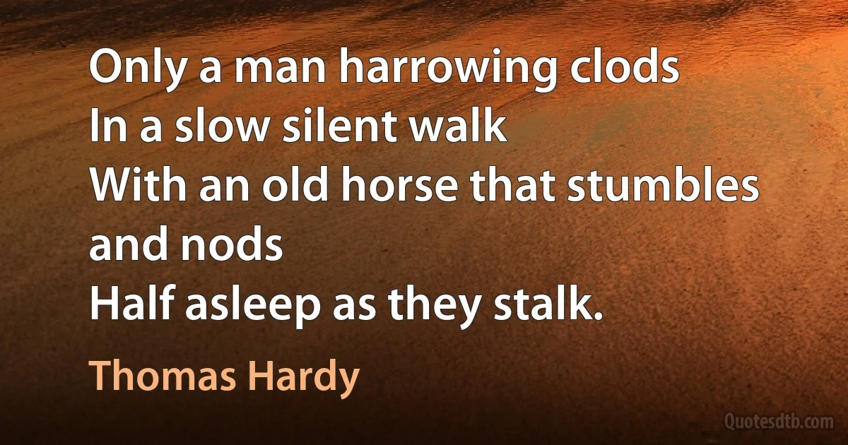 Only a man harrowing clods
In a slow silent walk
With an old horse that stumbles and nods
Half asleep as they stalk. (Thomas Hardy)