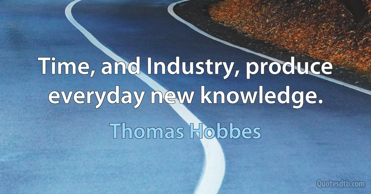 Time, and Industry, produce everyday new knowledge. (Thomas Hobbes)