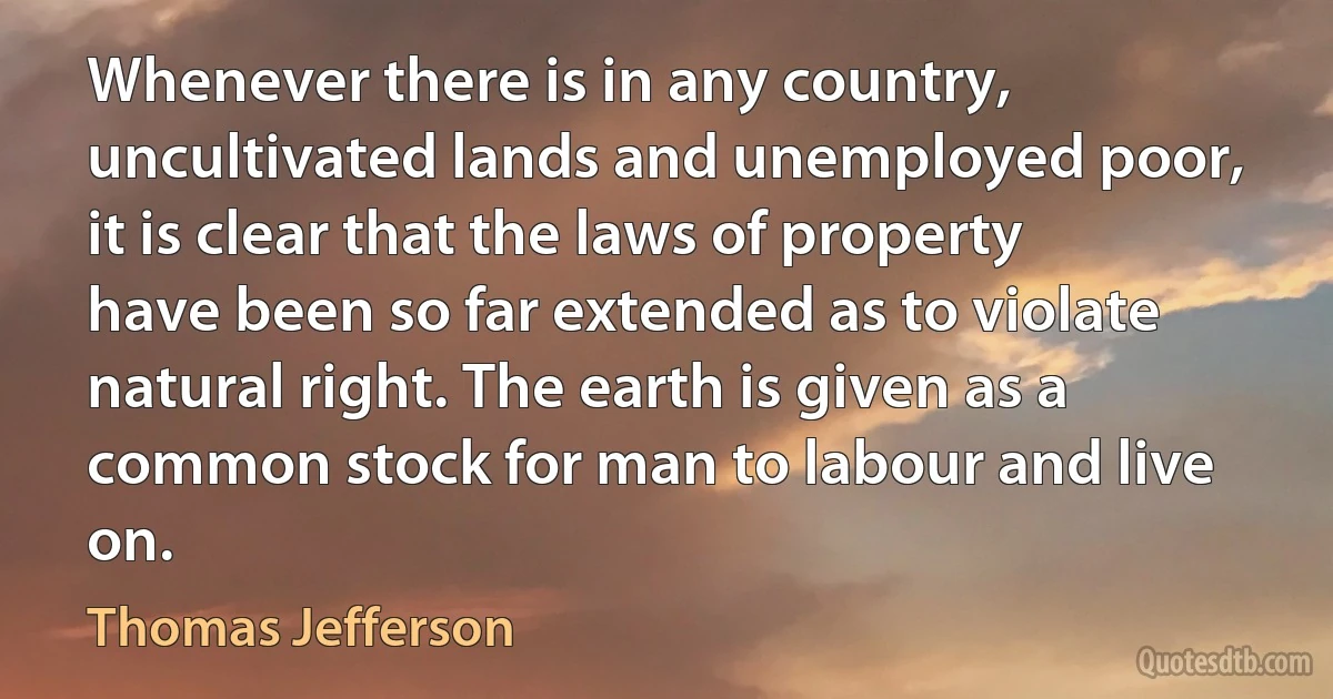 Whenever there is in any country, uncultivated lands and unemployed poor, it is clear that the laws of property have been so far extended as to violate natural right. The earth is given as a common stock for man to labour and live on. (Thomas Jefferson)