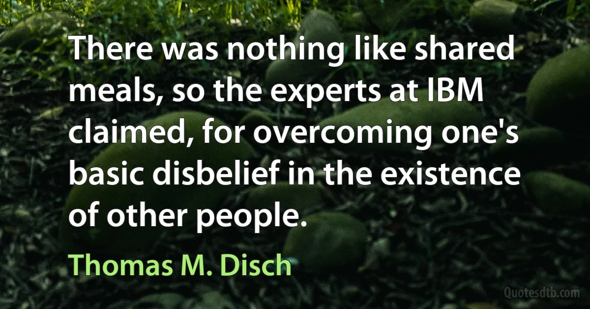 There was nothing like shared meals, so the experts at IBM claimed, for overcoming one's basic disbelief in the existence of other people. (Thomas M. Disch)