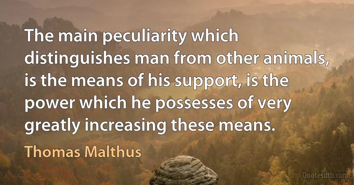 The main peculiarity which distinguishes man from other animals, is the means of his support, is the power which he possesses of very greatly increasing these means. (Thomas Malthus)