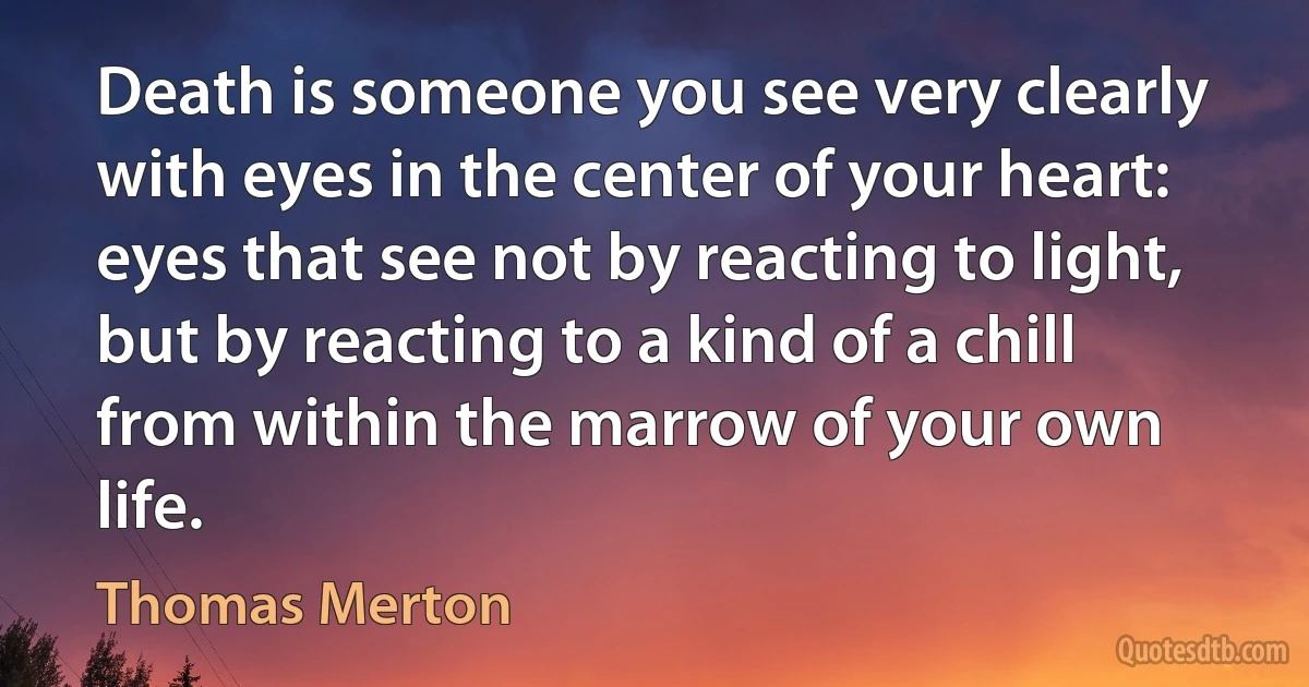 Death is someone you see very clearly with eyes in the center of your heart: eyes that see not by reacting to light, but by reacting to a kind of a chill from within the marrow of your own life. (Thomas Merton)