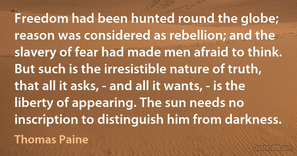 Freedom had been hunted round the globe; reason was considered as rebellion; and the slavery of fear had made men afraid to think. But such is the irresistible nature of truth, that all it asks, - and all it wants, - is the liberty of appearing. The sun needs no inscription to distinguish him from darkness. (Thomas Paine)