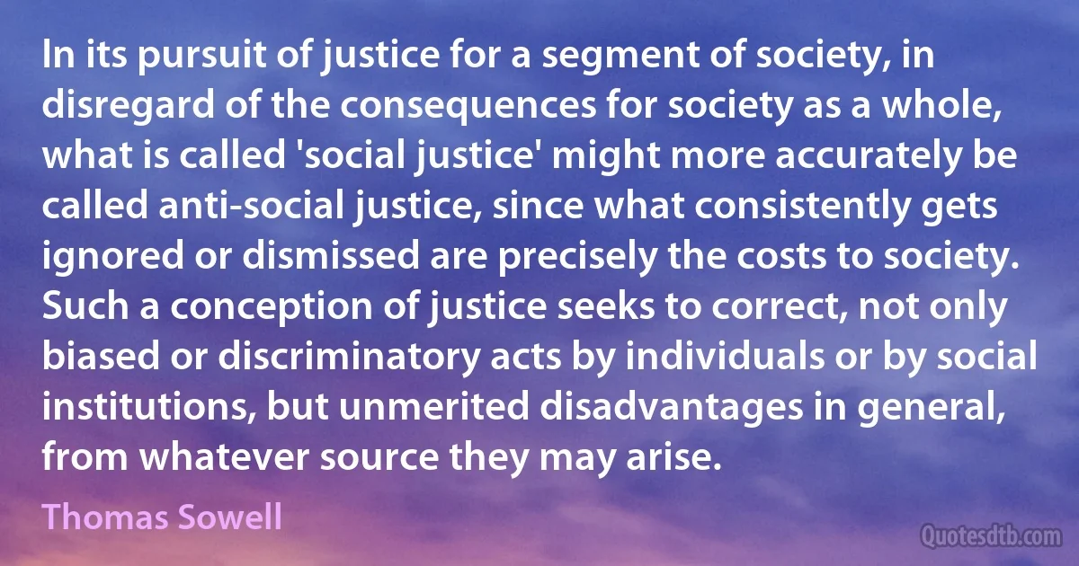 In its pursuit of justice for a segment of society, in disregard of the consequences for society as a whole, what is called 'social justice' might more accurately be called anti-social justice, since what consistently gets ignored or dismissed are precisely the costs to society. Such a conception of justice seeks to correct, not only biased or discriminatory acts by individuals or by social institutions, but unmerited disadvantages in general, from whatever source they may arise. (Thomas Sowell)