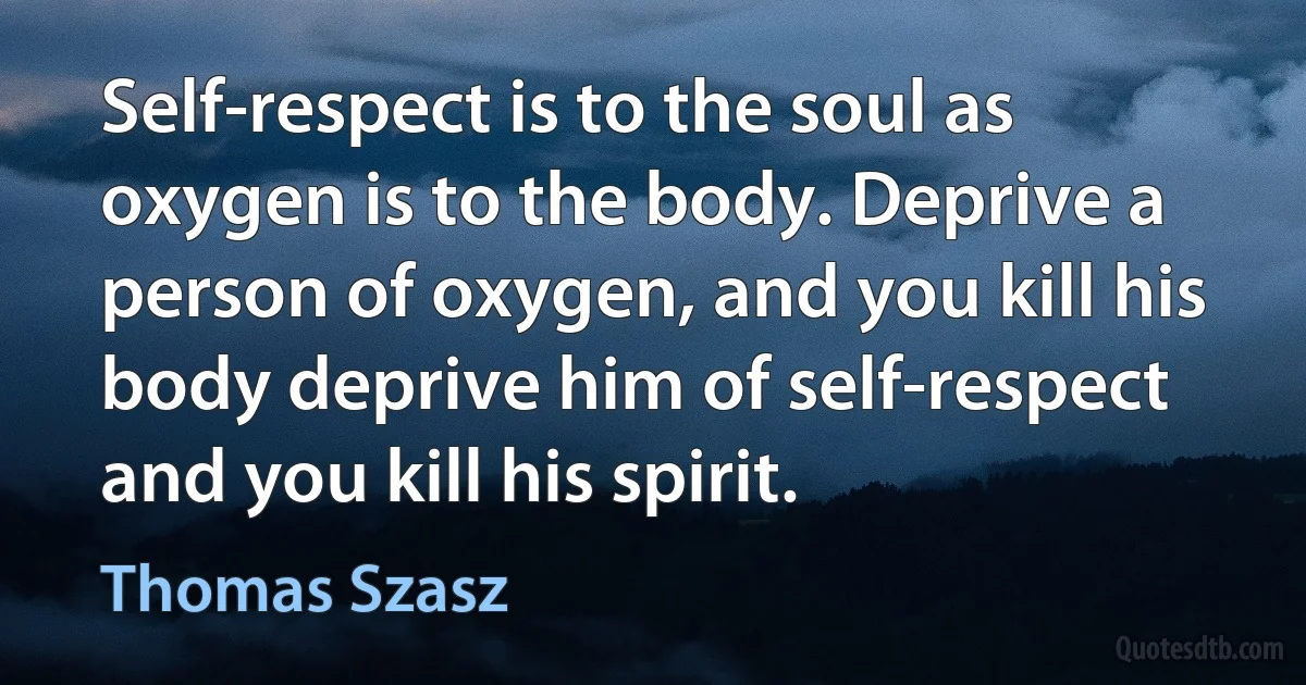 Self-respect is to the soul as oxygen is to the body. Deprive a person of oxygen, and you kill his body deprive him of self-respect and you kill his spirit. (Thomas Szasz)