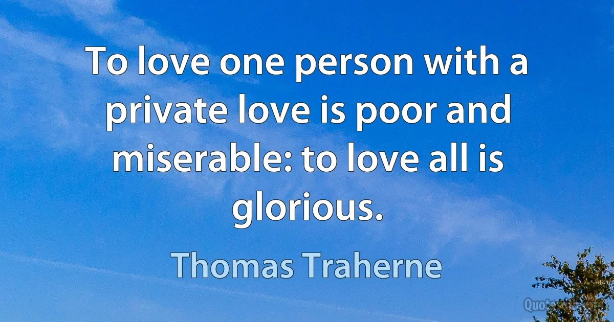 To love one person with a private love is poor and miserable: to love all is glorious. (Thomas Traherne)