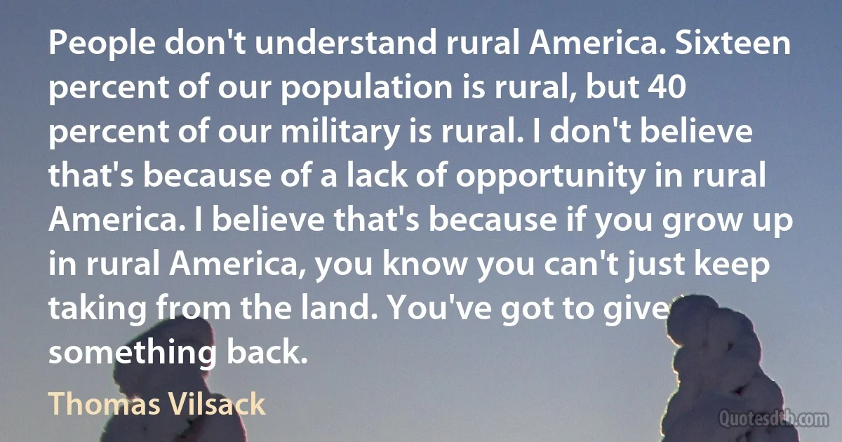 People don't understand rural America. Sixteen percent of our population is rural, but 40 percent of our military is rural. I don't believe that's because of a lack of opportunity in rural America. I believe that's because if you grow up in rural America, you know you can't just keep taking from the land. You've got to give something back. (Thomas Vilsack)