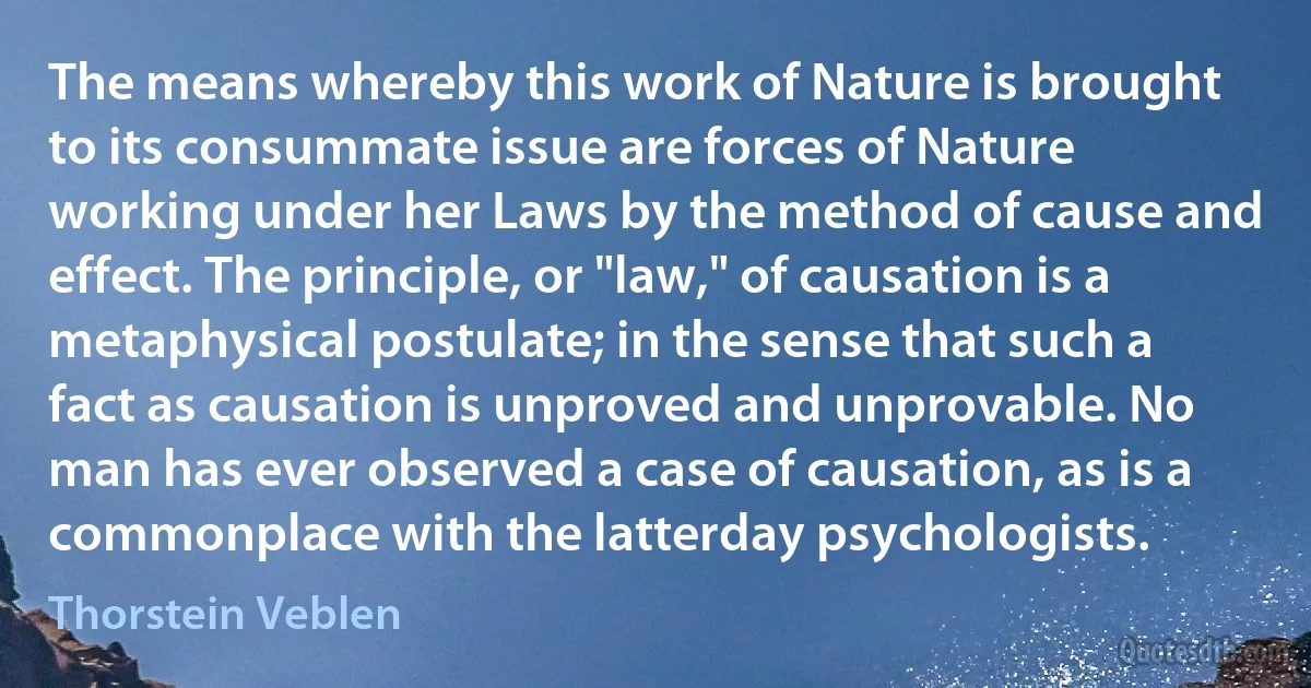 The means whereby this work of Nature is brought to its consummate issue are forces of Nature working under her Laws by the method of cause and effect. The principle, or "law," of causation is a metaphysical postulate; in the sense that such a fact as causation is unproved and unprovable. No man has ever observed a case of causation, as is a commonplace with the latterday psychologists. (Thorstein Veblen)