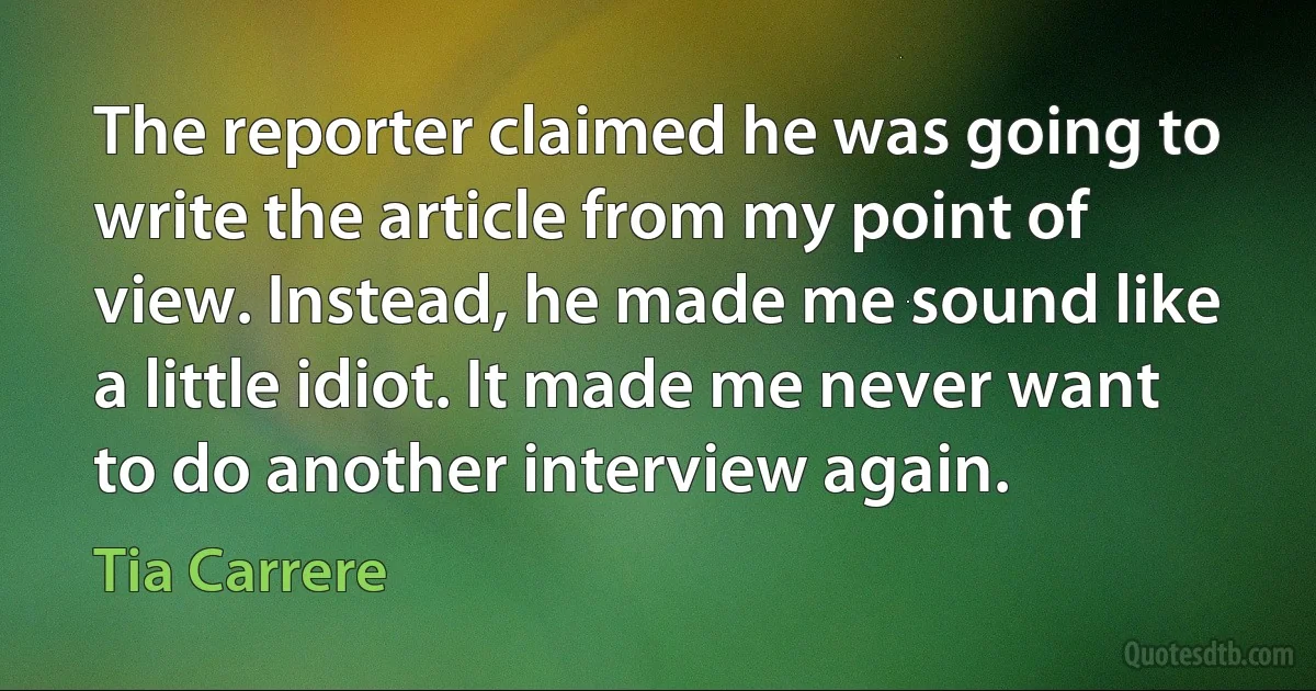 The reporter claimed he was going to write the article from my point of view. Instead, he made me sound like a little idiot. It made me never want to do another interview again. (Tia Carrere)