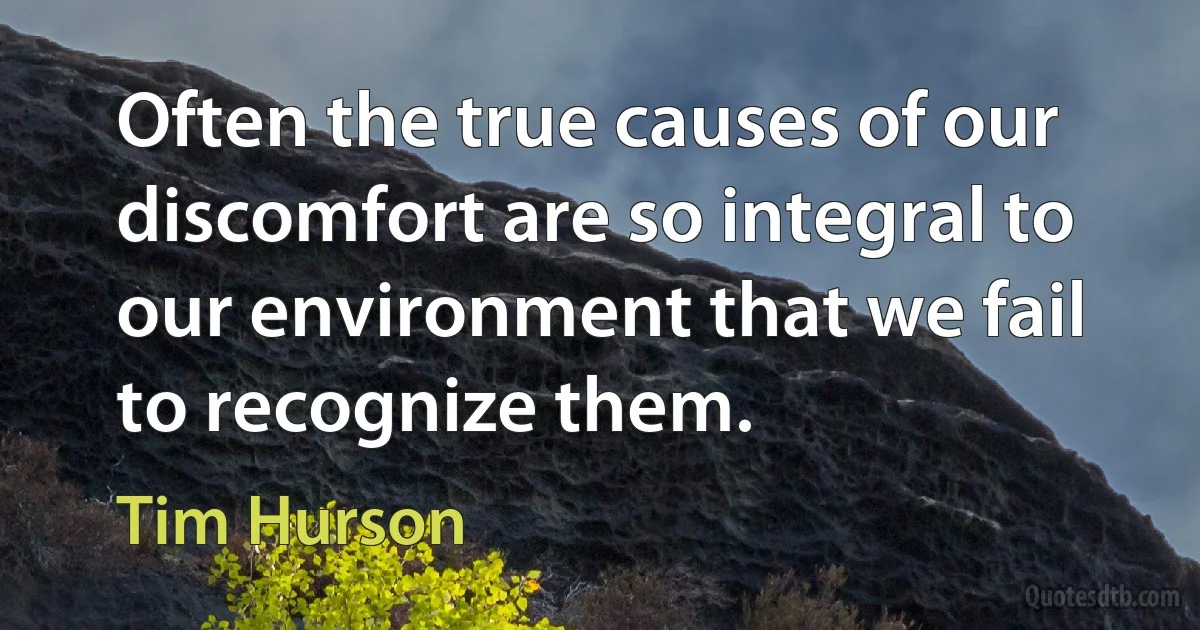 Often the true causes of our discomfort are so integral to our environment that we fail to recognize them. (Tim Hurson)