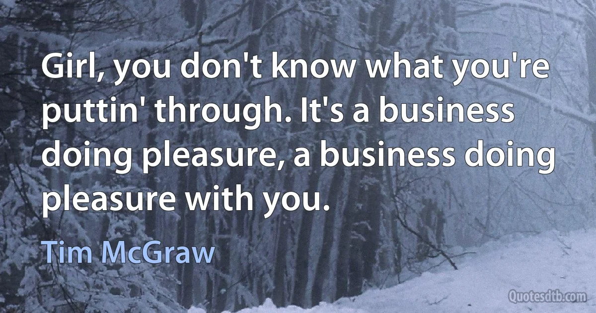 Girl, you don't know what you're puttin' through. It's a business doing pleasure, a business doing pleasure with you. (Tim McGraw)