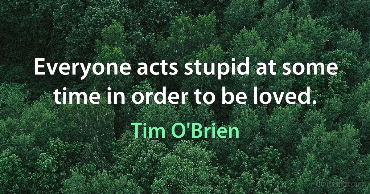 Everyone acts stupid at some time in order to be loved. (Tim O'Brien)