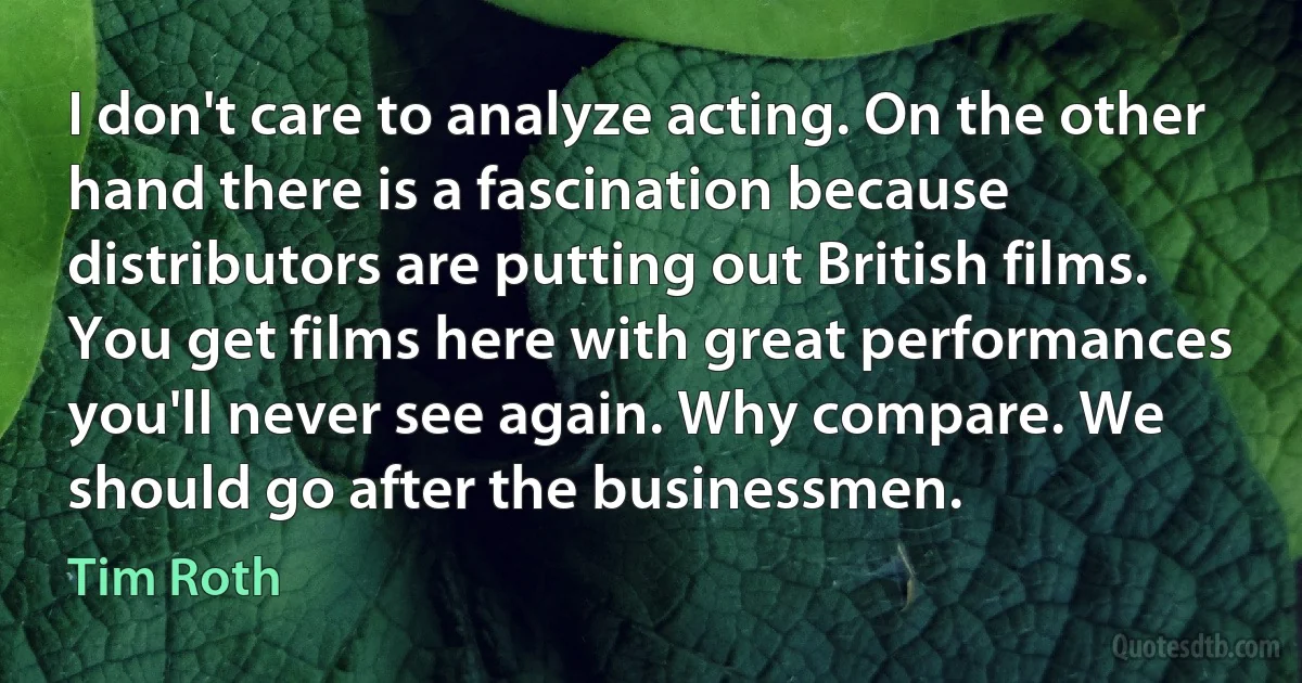 I don't care to analyze acting. On the other hand there is a fascination because distributors are putting out British films. You get films here with great performances you'll never see again. Why compare. We should go after the businessmen. (Tim Roth)