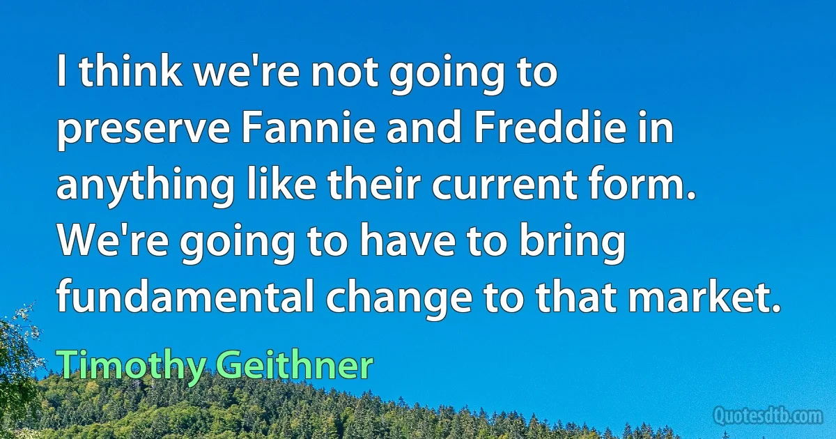 I think we're not going to preserve Fannie and Freddie in anything like their current form. We're going to have to bring fundamental change to that market. (Timothy Geithner)